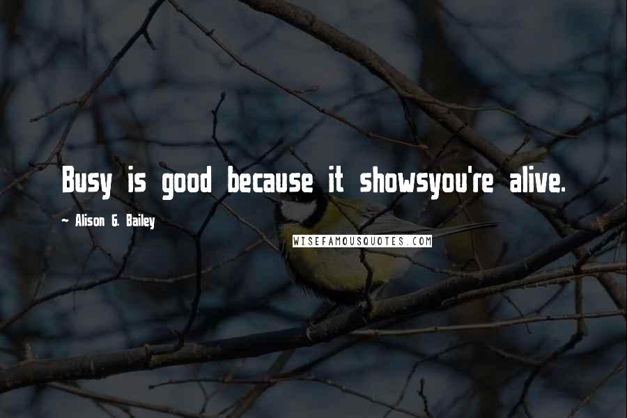 Alison G. Bailey Quotes: Busy is good because it showsyou're alive.