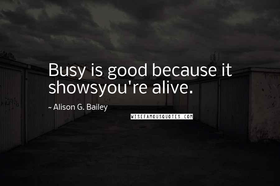 Alison G. Bailey Quotes: Busy is good because it showsyou're alive.