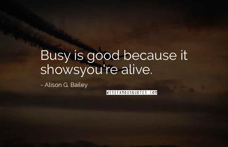 Alison G. Bailey Quotes: Busy is good because it showsyou're alive.