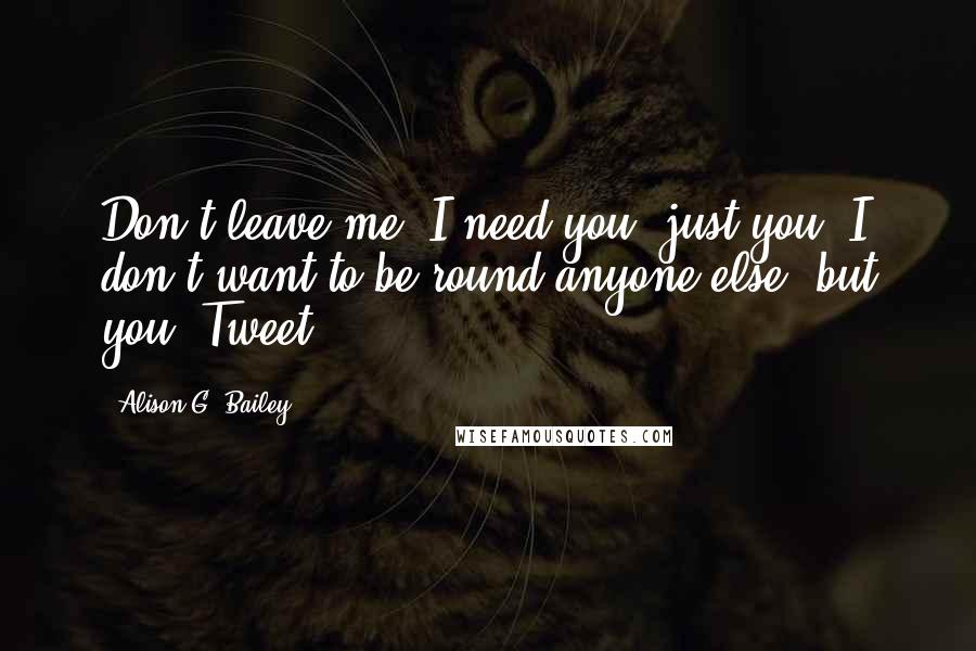 Alison G. Bailey Quotes: Don't leave me. I need you, just you. I don't want to be round anyone else, but you, Tweet.