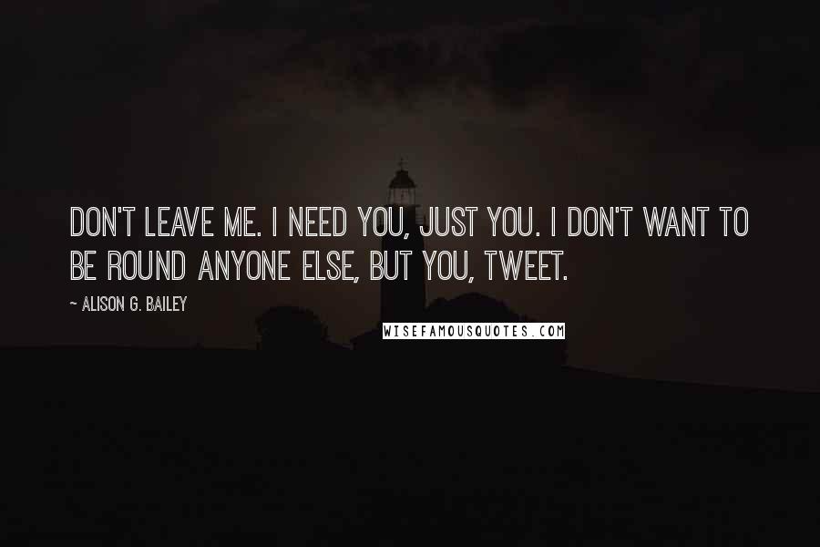 Alison G. Bailey Quotes: Don't leave me. I need you, just you. I don't want to be round anyone else, but you, Tweet.