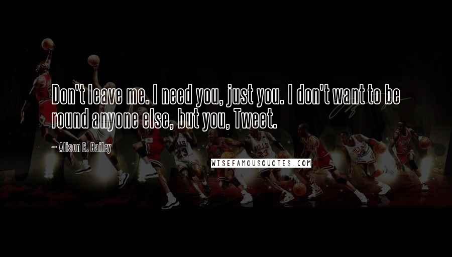 Alison G. Bailey Quotes: Don't leave me. I need you, just you. I don't want to be round anyone else, but you, Tweet.