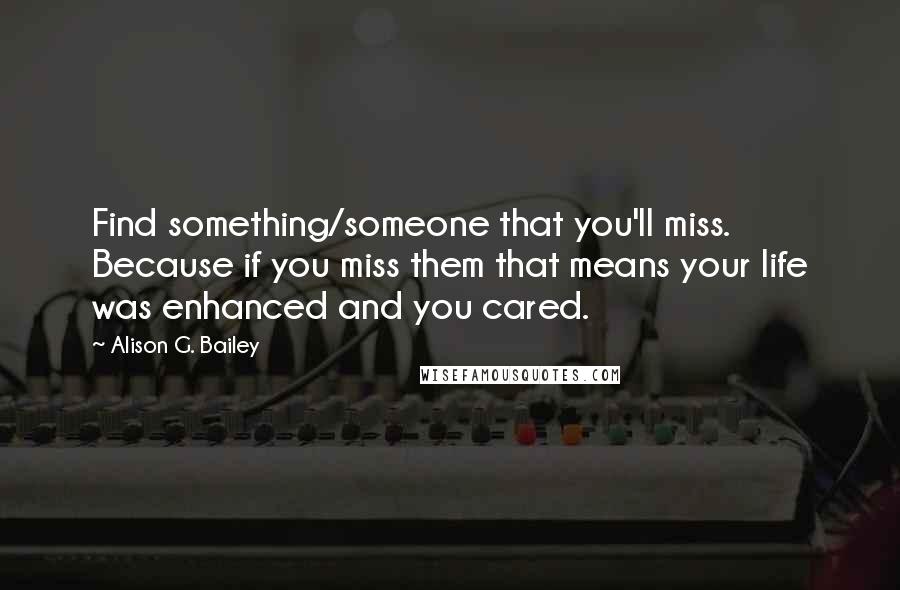 Alison G. Bailey Quotes: Find something/someone that you'll miss. Because if you miss them that means your life was enhanced and you cared.