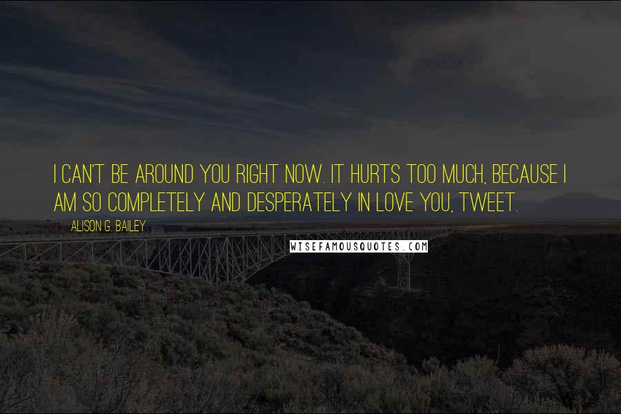 Alison G. Bailey Quotes: I can't be around you right now. It hurts too much, because I am so completely and desperately in love you, Tweet.