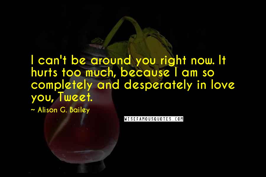 Alison G. Bailey Quotes: I can't be around you right now. It hurts too much, because I am so completely and desperately in love you, Tweet.