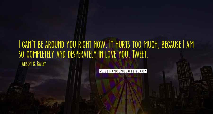 Alison G. Bailey Quotes: I can't be around you right now. It hurts too much, because I am so completely and desperately in love you, Tweet.