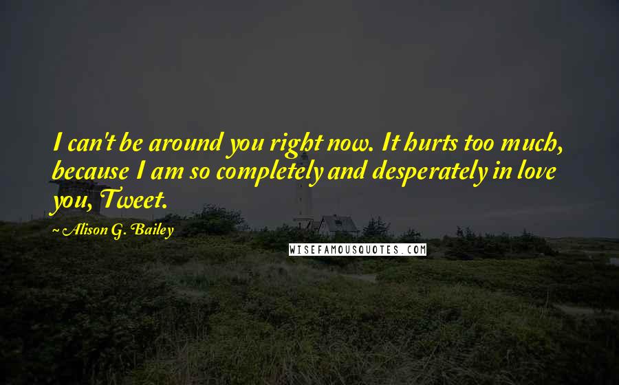 Alison G. Bailey Quotes: I can't be around you right now. It hurts too much, because I am so completely and desperately in love you, Tweet.