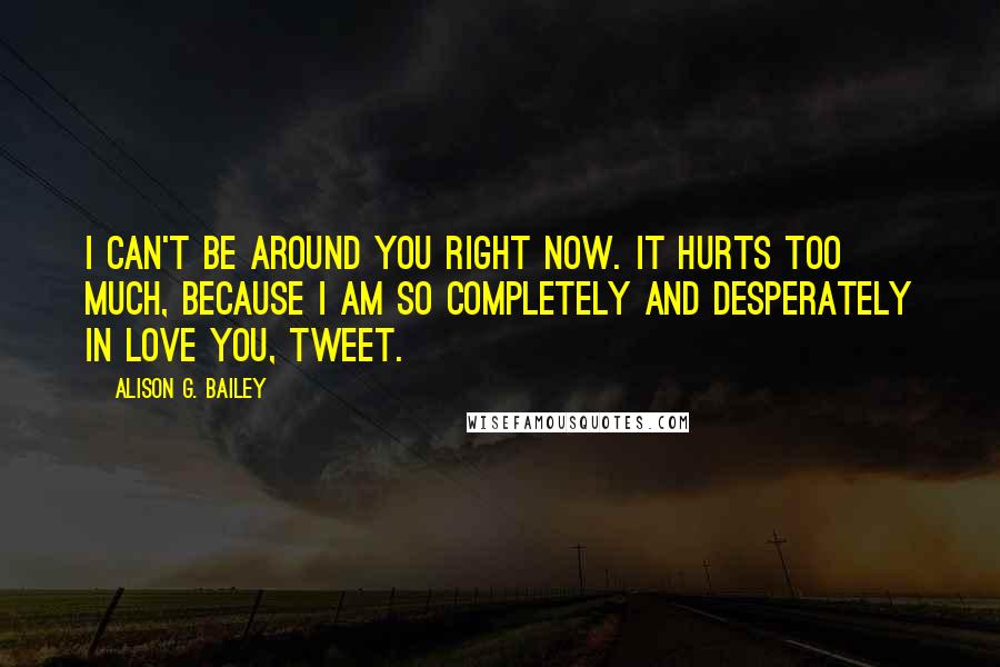 Alison G. Bailey Quotes: I can't be around you right now. It hurts too much, because I am so completely and desperately in love you, Tweet.