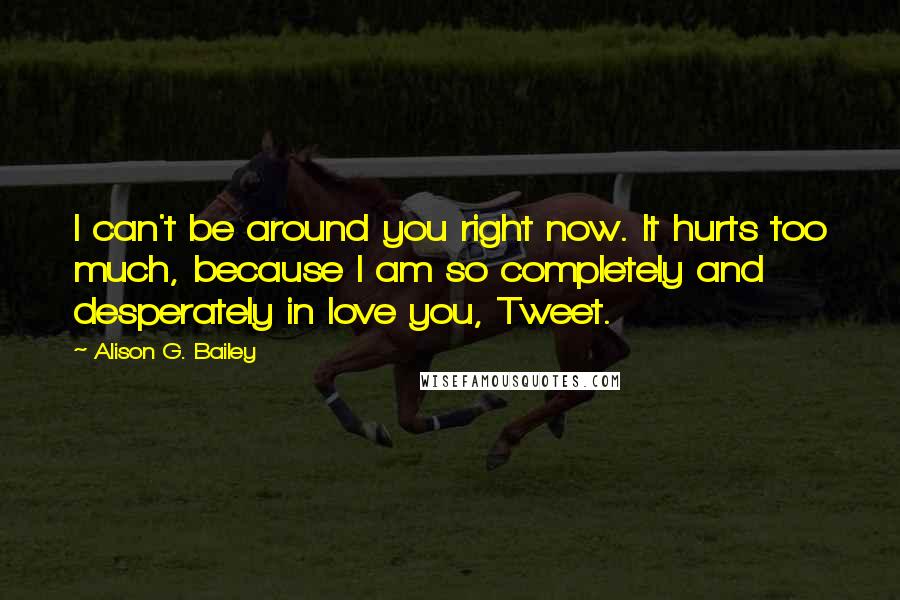 Alison G. Bailey Quotes: I can't be around you right now. It hurts too much, because I am so completely and desperately in love you, Tweet.