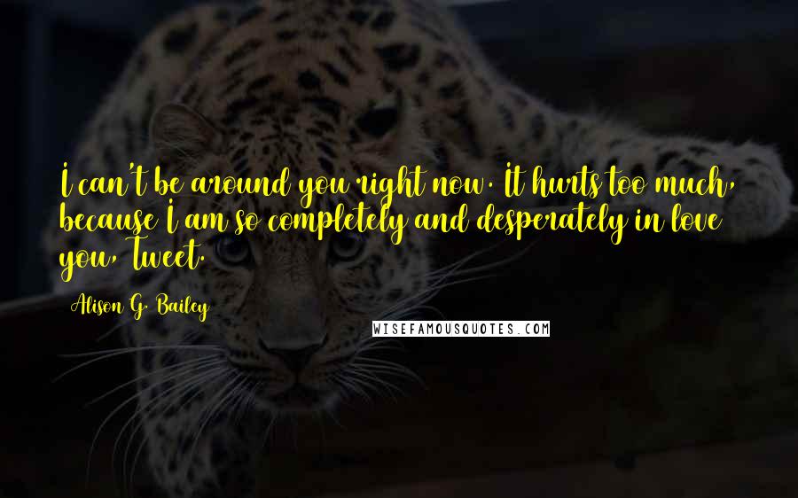 Alison G. Bailey Quotes: I can't be around you right now. It hurts too much, because I am so completely and desperately in love you, Tweet.