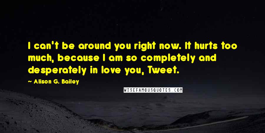 Alison G. Bailey Quotes: I can't be around you right now. It hurts too much, because I am so completely and desperately in love you, Tweet.