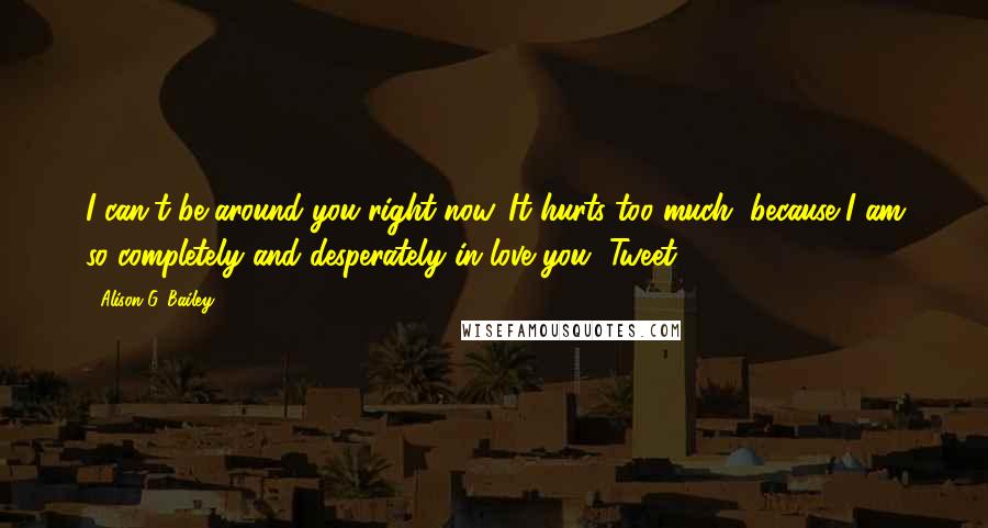 Alison G. Bailey Quotes: I can't be around you right now. It hurts too much, because I am so completely and desperately in love you, Tweet.