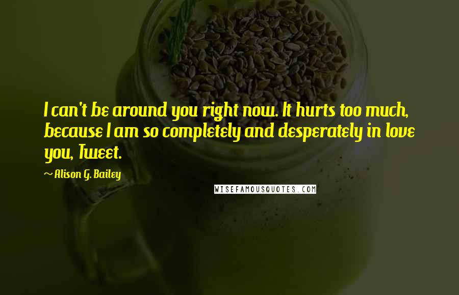 Alison G. Bailey Quotes: I can't be around you right now. It hurts too much, because I am so completely and desperately in love you, Tweet.