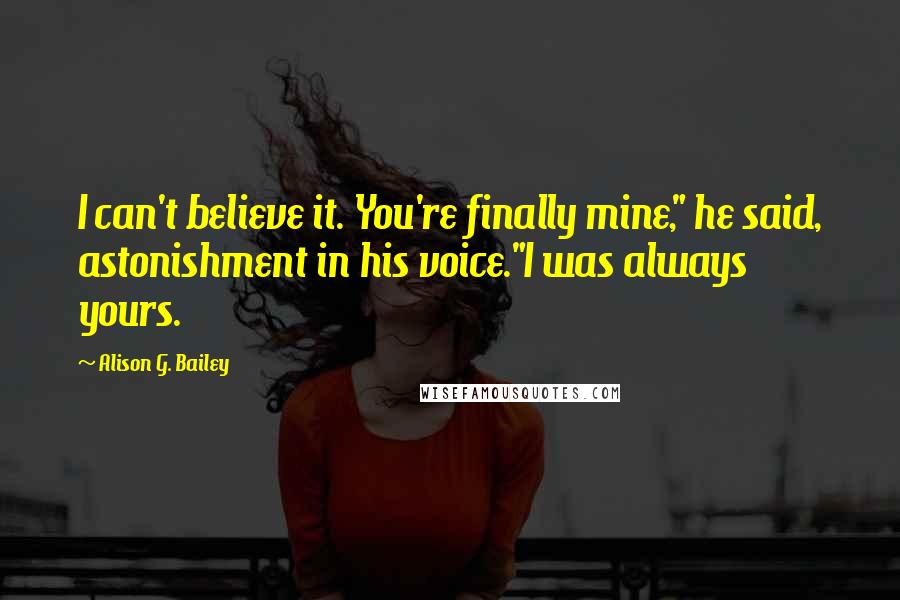 Alison G. Bailey Quotes: I can't believe it. You're finally mine," he said, astonishment in his voice."I was always yours.