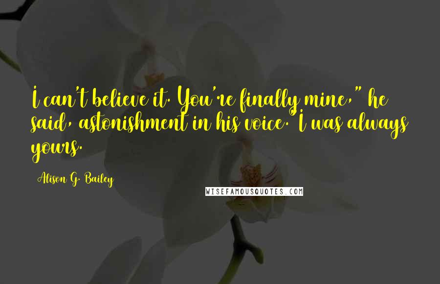 Alison G. Bailey Quotes: I can't believe it. You're finally mine," he said, astonishment in his voice."I was always yours.