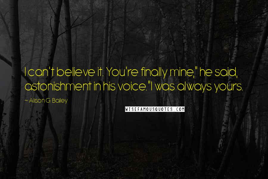 Alison G. Bailey Quotes: I can't believe it. You're finally mine," he said, astonishment in his voice."I was always yours.