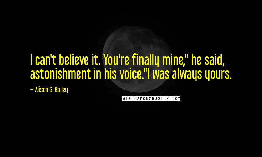 Alison G. Bailey Quotes: I can't believe it. You're finally mine," he said, astonishment in his voice."I was always yours.