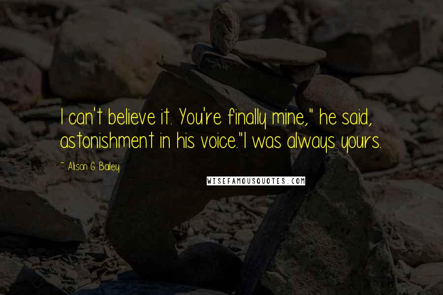 Alison G. Bailey Quotes: I can't believe it. You're finally mine," he said, astonishment in his voice."I was always yours.