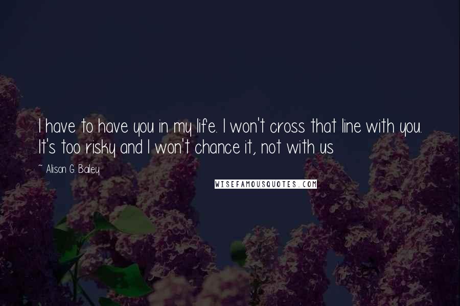 Alison G. Bailey Quotes: I have to have you in my life. I won't cross that line with you. It's too risky and I won't chance it, not with us