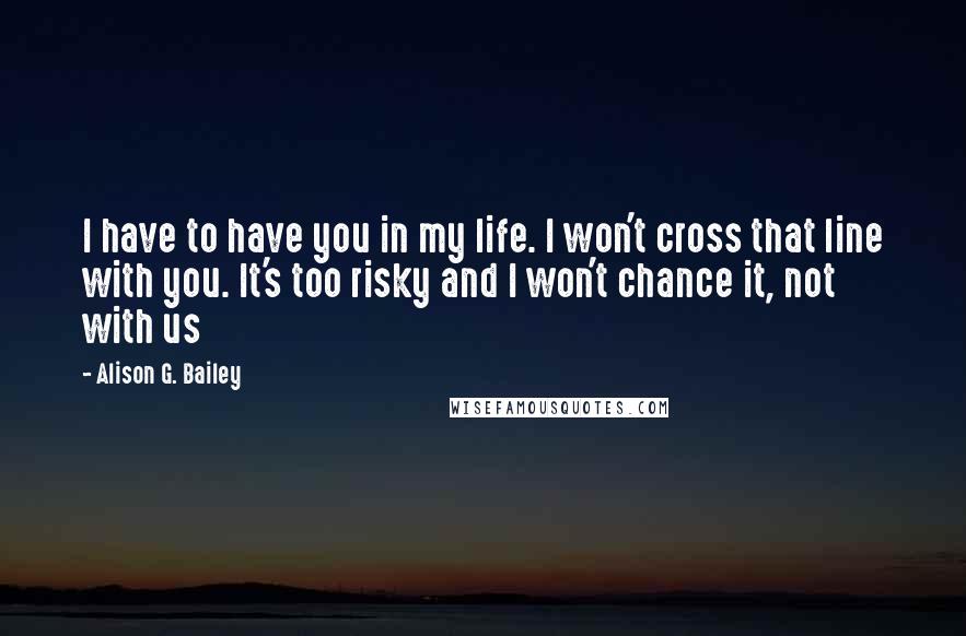 Alison G. Bailey Quotes: I have to have you in my life. I won't cross that line with you. It's too risky and I won't chance it, not with us