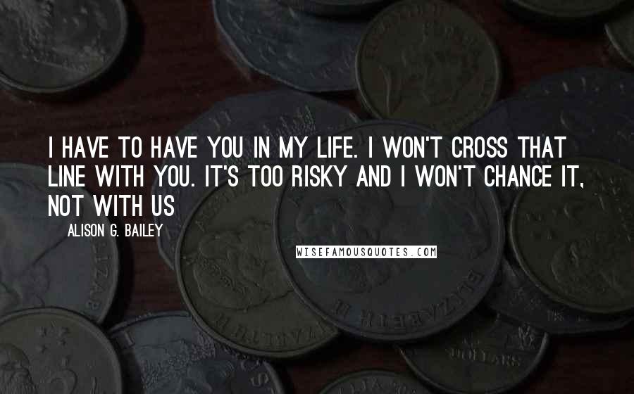 Alison G. Bailey Quotes: I have to have you in my life. I won't cross that line with you. It's too risky and I won't chance it, not with us