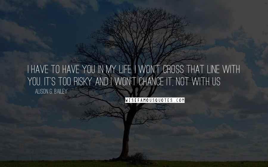 Alison G. Bailey Quotes: I have to have you in my life. I won't cross that line with you. It's too risky and I won't chance it, not with us