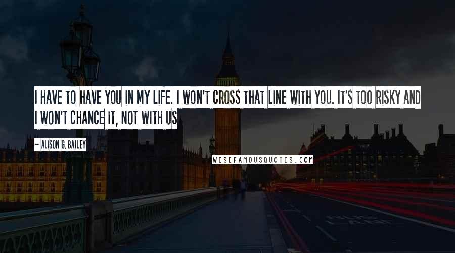 Alison G. Bailey Quotes: I have to have you in my life. I won't cross that line with you. It's too risky and I won't chance it, not with us