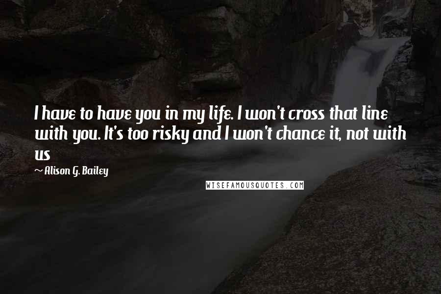 Alison G. Bailey Quotes: I have to have you in my life. I won't cross that line with you. It's too risky and I won't chance it, not with us