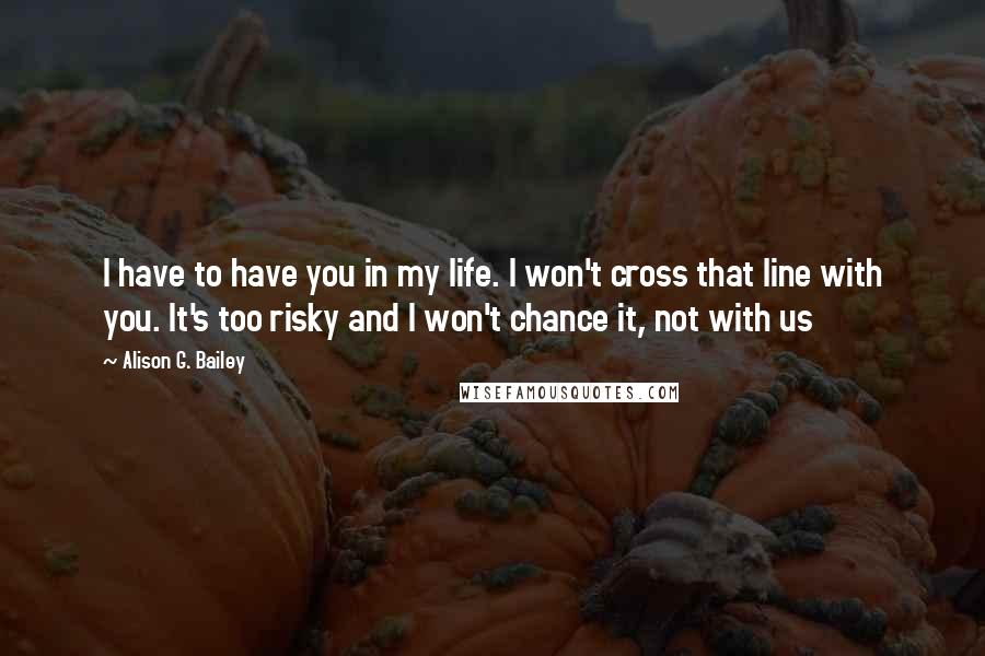 Alison G. Bailey Quotes: I have to have you in my life. I won't cross that line with you. It's too risky and I won't chance it, not with us