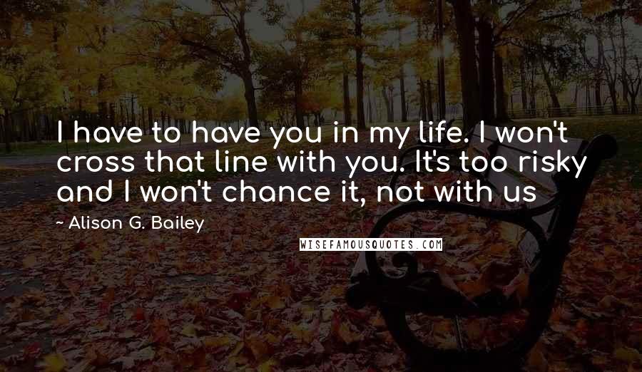 Alison G. Bailey Quotes: I have to have you in my life. I won't cross that line with you. It's too risky and I won't chance it, not with us