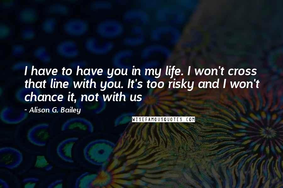 Alison G. Bailey Quotes: I have to have you in my life. I won't cross that line with you. It's too risky and I won't chance it, not with us