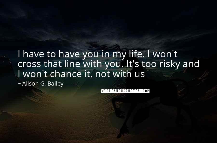 Alison G. Bailey Quotes: I have to have you in my life. I won't cross that line with you. It's too risky and I won't chance it, not with us