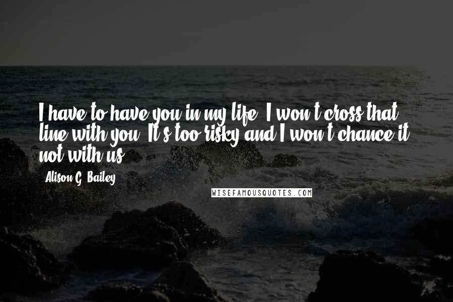 Alison G. Bailey Quotes: I have to have you in my life. I won't cross that line with you. It's too risky and I won't chance it, not with us