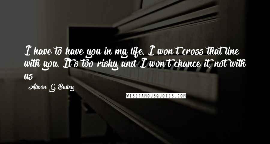 Alison G. Bailey Quotes: I have to have you in my life. I won't cross that line with you. It's too risky and I won't chance it, not with us