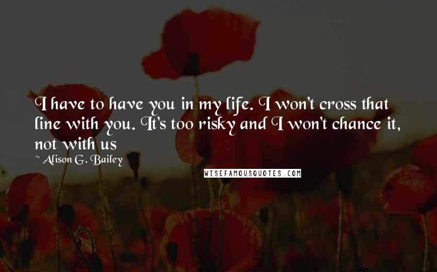 Alison G. Bailey Quotes: I have to have you in my life. I won't cross that line with you. It's too risky and I won't chance it, not with us