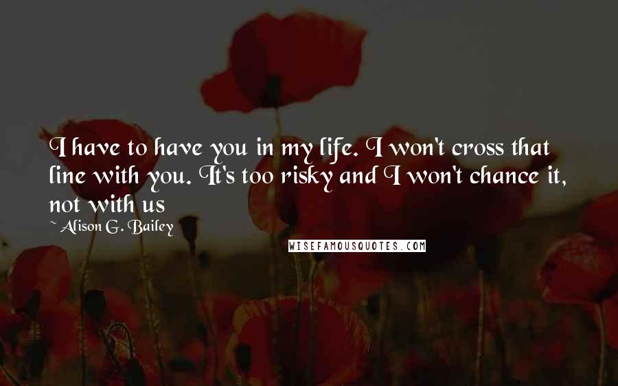 Alison G. Bailey Quotes: I have to have you in my life. I won't cross that line with you. It's too risky and I won't chance it, not with us