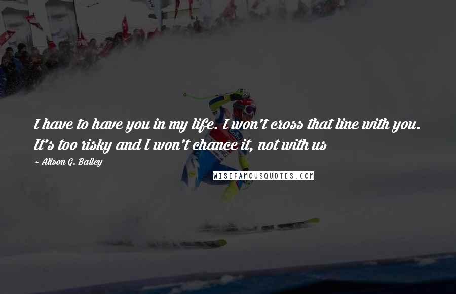 Alison G. Bailey Quotes: I have to have you in my life. I won't cross that line with you. It's too risky and I won't chance it, not with us