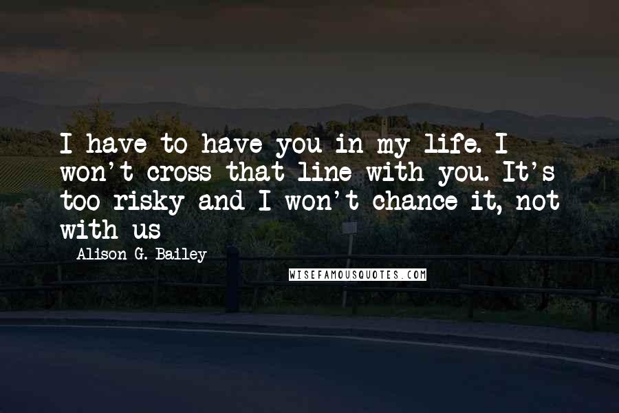 Alison G. Bailey Quotes: I have to have you in my life. I won't cross that line with you. It's too risky and I won't chance it, not with us