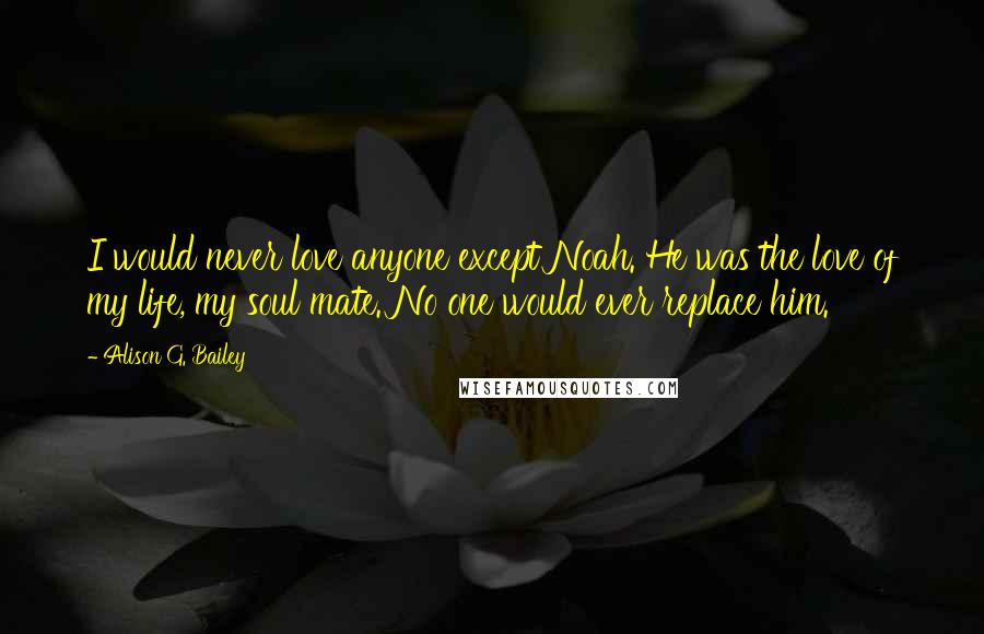 Alison G. Bailey Quotes: I would never love anyone except Noah. He was the love of my life, my soul mate. No one would ever replace him.