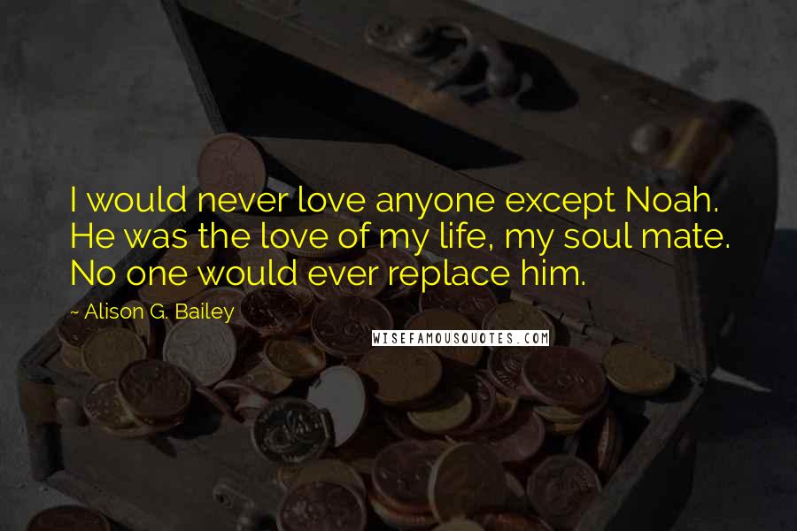 Alison G. Bailey Quotes: I would never love anyone except Noah. He was the love of my life, my soul mate. No one would ever replace him.