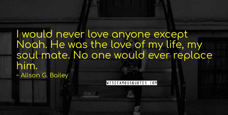 Alison G. Bailey Quotes: I would never love anyone except Noah. He was the love of my life, my soul mate. No one would ever replace him.
