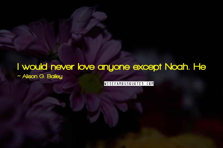 Alison G. Bailey Quotes: I would never love anyone except Noah. He was the love of my life, my soul mate. No one would ever replace him.
