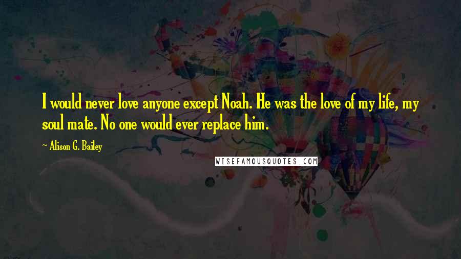 Alison G. Bailey Quotes: I would never love anyone except Noah. He was the love of my life, my soul mate. No one would ever replace him.