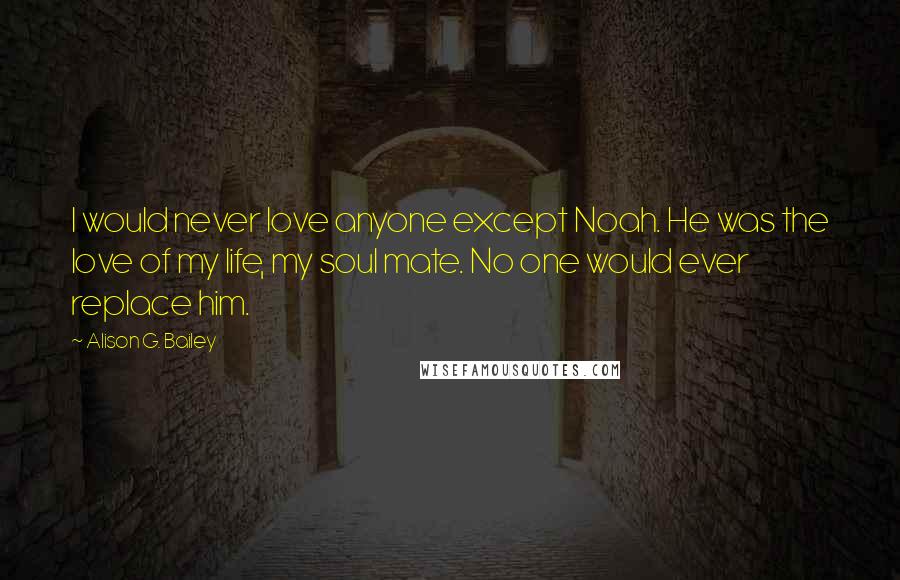 Alison G. Bailey Quotes: I would never love anyone except Noah. He was the love of my life, my soul mate. No one would ever replace him.