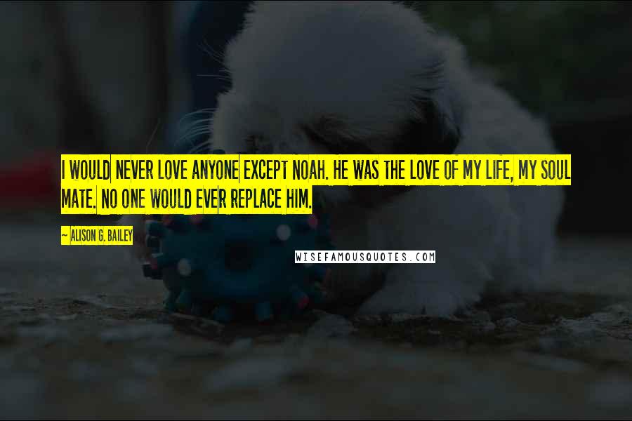 Alison G. Bailey Quotes: I would never love anyone except Noah. He was the love of my life, my soul mate. No one would ever replace him.