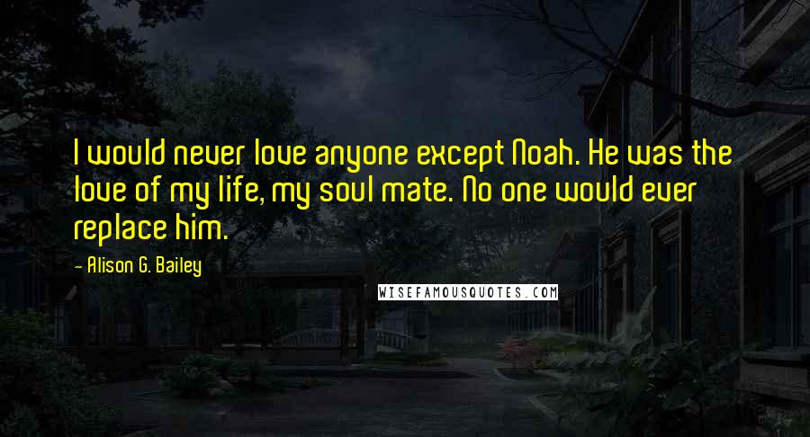 Alison G. Bailey Quotes: I would never love anyone except Noah. He was the love of my life, my soul mate. No one would ever replace him.