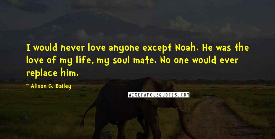 Alison G. Bailey Quotes: I would never love anyone except Noah. He was the love of my life, my soul mate. No one would ever replace him.