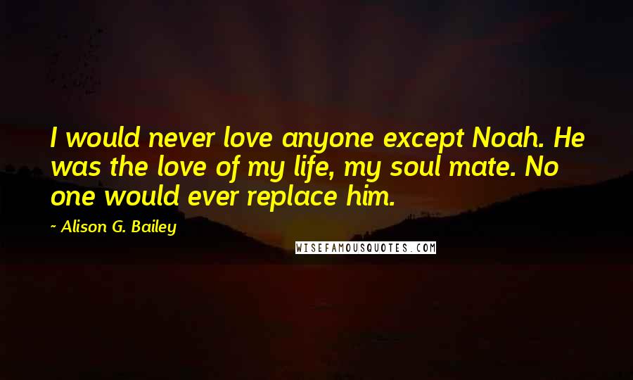 Alison G. Bailey Quotes: I would never love anyone except Noah. He was the love of my life, my soul mate. No one would ever replace him.