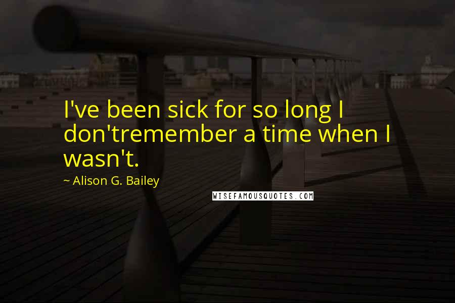 Alison G. Bailey Quotes: I've been sick for so long I don'tremember a time when I wasn't.