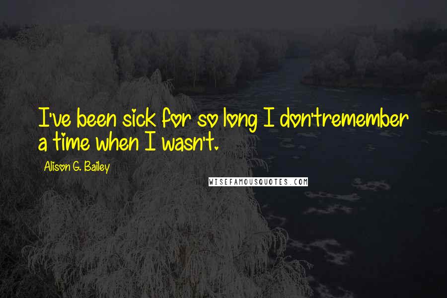 Alison G. Bailey Quotes: I've been sick for so long I don'tremember a time when I wasn't.